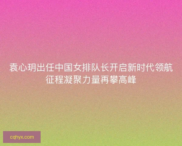 袁心玥出任中国女排队长开启新时代领航征程凝聚力量再攀高峰