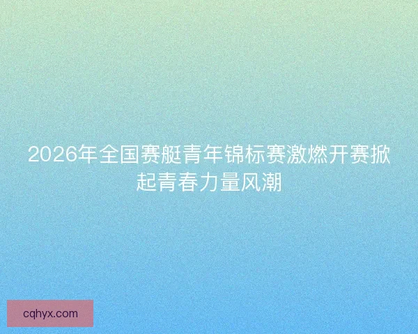 2026年全国赛艇青年锦标赛激燃开赛掀起青春力量风潮