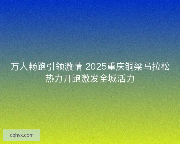 万人畅跑引领激情 2025重庆铜梁马拉松热力开跑激发全城活力