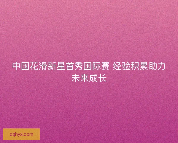 中国花滑新星首秀国际赛 经验积累助力未来成长 中国花滑新星首秀国际赛 经验积累助力未来成长