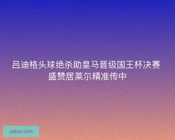 吕迪格头球绝杀助皇马晋级国王杯决赛 盛赞居莱尔精准传中