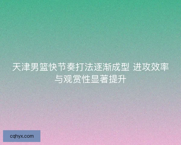 天津男篮快节奏打法逐渐成型 进攻效率与观赏性显著提升