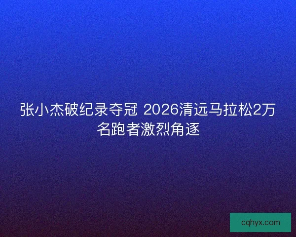 张小杰破纪录夺冠 2026清远马拉松2万名跑者激烈角逐