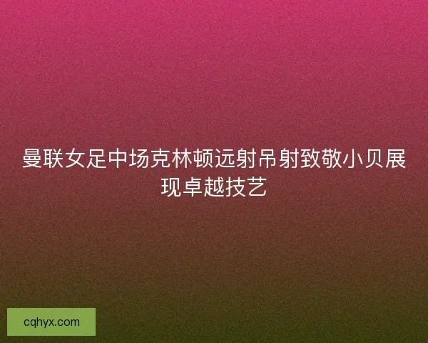 曼联女足中场克林顿远射吊射致敬小贝展现卓越技艺