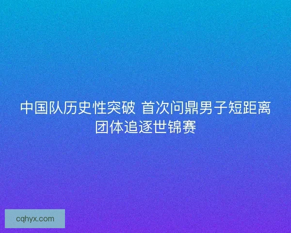 中国队历史性突破 首次问鼎男子短距离团体追逐世锦赛