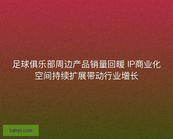 足球俱乐部周边产品销量回暖 IP商业化空间持续扩展带动行业增长