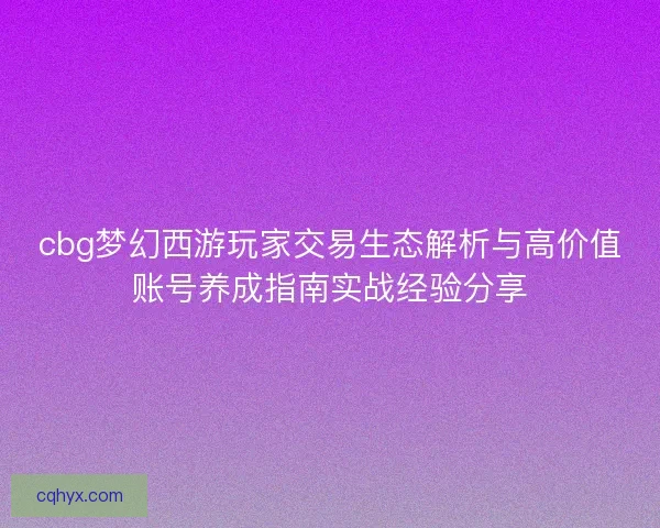 cbg梦幻西游玩家交易生态解析与高价值账号养成指南实战经验分享 cbg梦幻西游玩家交易生态解析与高价值账号养成指南实战经验分享