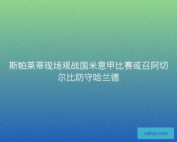 斯帕莱蒂现场观战国米意甲比赛或召阿切尔比防守哈兰德