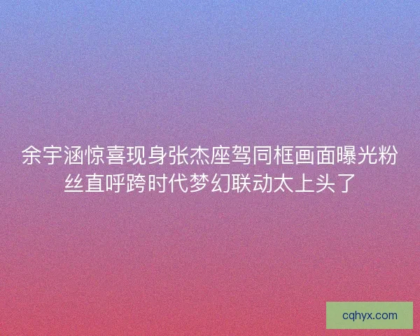 余宇涵惊喜现身张杰座驾同框画面曝光粉丝直呼跨时代梦幻联动太上头了 余宇涵惊喜现身张杰座驾同框画面曝光粉丝直呼跨时代梦幻联动太上头了