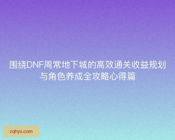 围绕DNF周常地下城的高效通关收益规划与角色养成全攻略心得篇