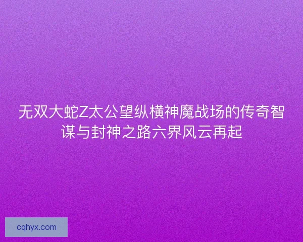 无双大蛇Z太公望纵横神魔战场的传奇智谋与封神之路六界风云再起
