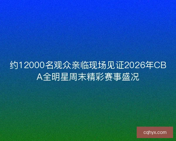 约12000名观众亲临现场见证2026年CBA全明星周末精彩赛事盛况 约12000名观众亲临现场见证2026年CBA全明星周末精彩赛事盛况