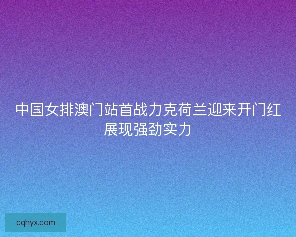 中国女排澳门站首战力克荷兰迎来开门红展现强劲实力 中国女排澳门站首战力克荷兰迎来开门红展现强劲实力