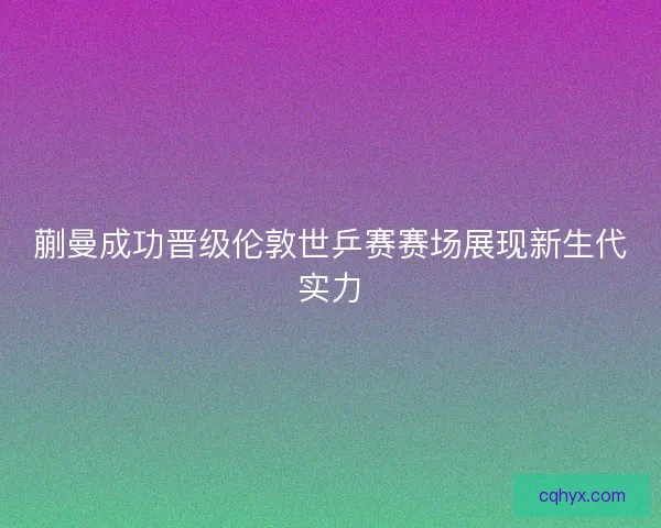 蒯曼成功晋级伦敦世乒赛赛场展现新生代实力 蒯曼成功晋级伦敦世乒赛赛场展现新生代实力