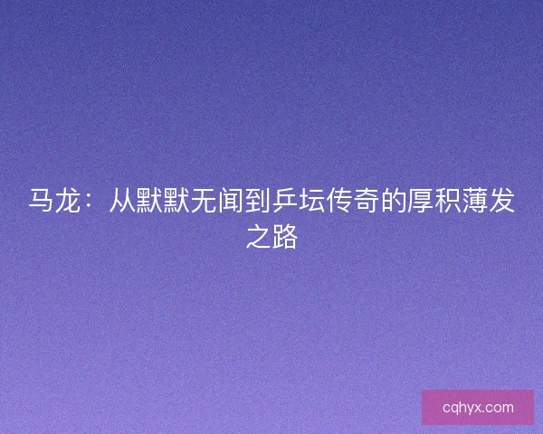 马龙:从默默无闻到乒坛传奇的厚积薄发之路 马龙:从默默无闻到乒坛传奇的厚积薄发之路
