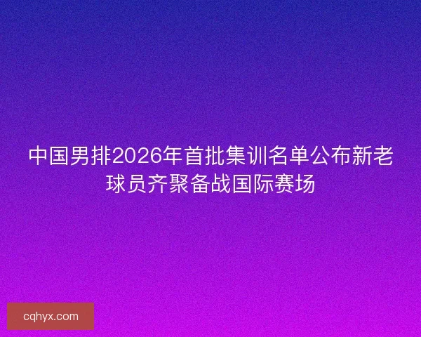 中国男排2026年首批集训名单公布新老球员齐聚备战国际赛场 中国男排2026年首批集训名单公布新老球员齐聚备战国际赛场